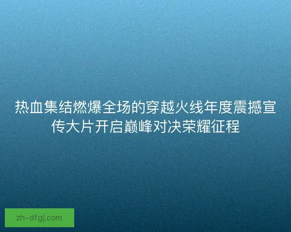 热血集结燃爆全场的穿越火线年度震撼宣传大片开启巅峰对决荣耀征程