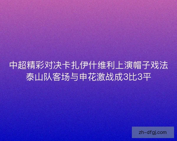 中超精彩对决卡扎伊什维利上演帽子戏法泰山队客场与申花激战成3比3平