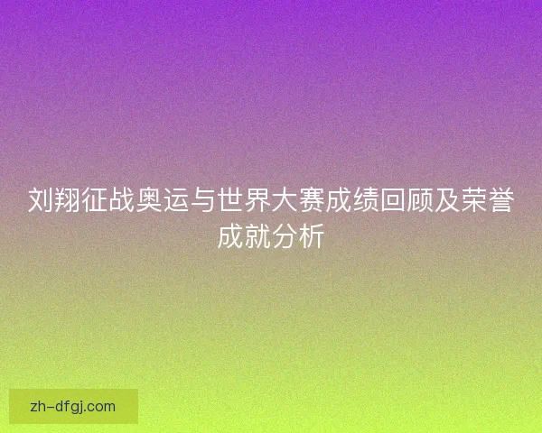刘翔征战奥运与世界大赛成绩回顾及荣誉成就分析
