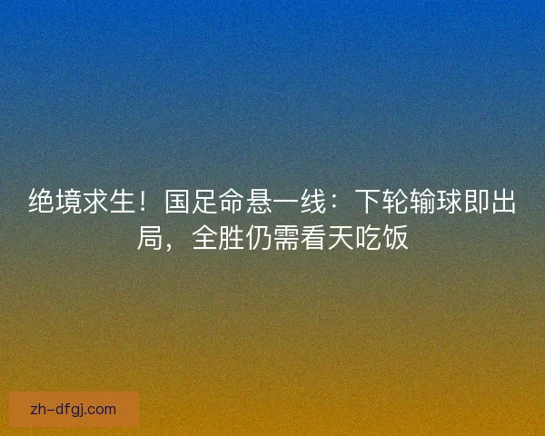 绝境求生！国足命悬一线：下轮输球即出局，全胜仍需看天吃饭